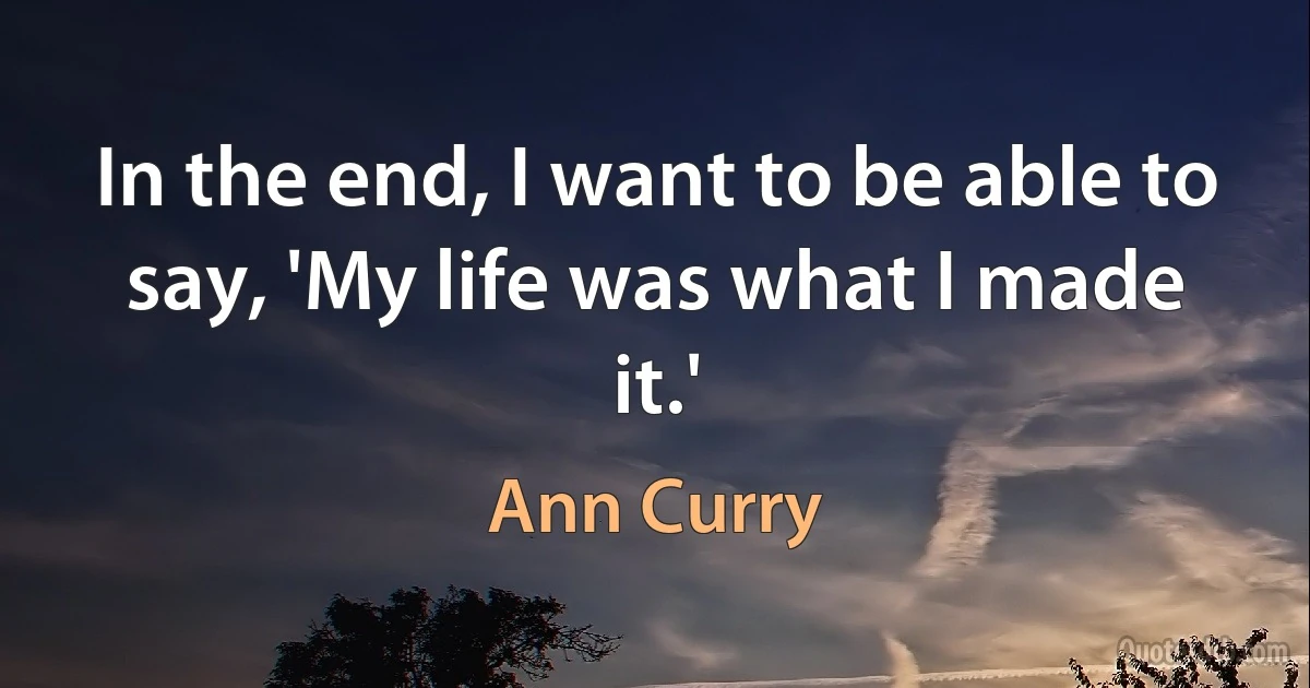 In the end, I want to be able to say, 'My life was what I made it.' (Ann Curry)