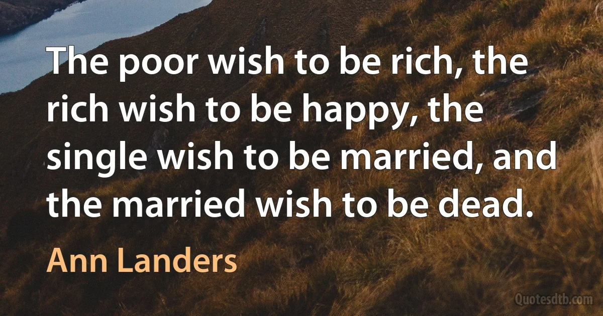 The poor wish to be rich, the rich wish to be happy, the single wish to be married, and the married wish to be dead. (Ann Landers)