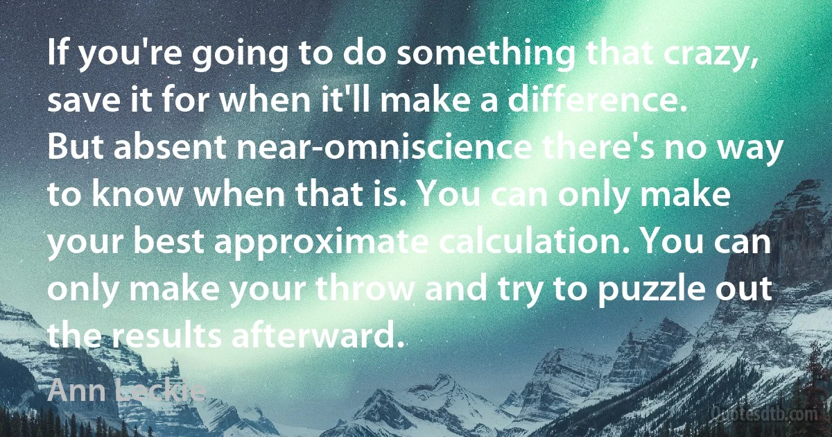 If you're going to do something that crazy, save it for when it'll make a difference. But absent near-omniscience there's no way to know when that is. You can only make your best approximate calculation. You can only make your throw and try to puzzle out the results afterward. (Ann Leckie)