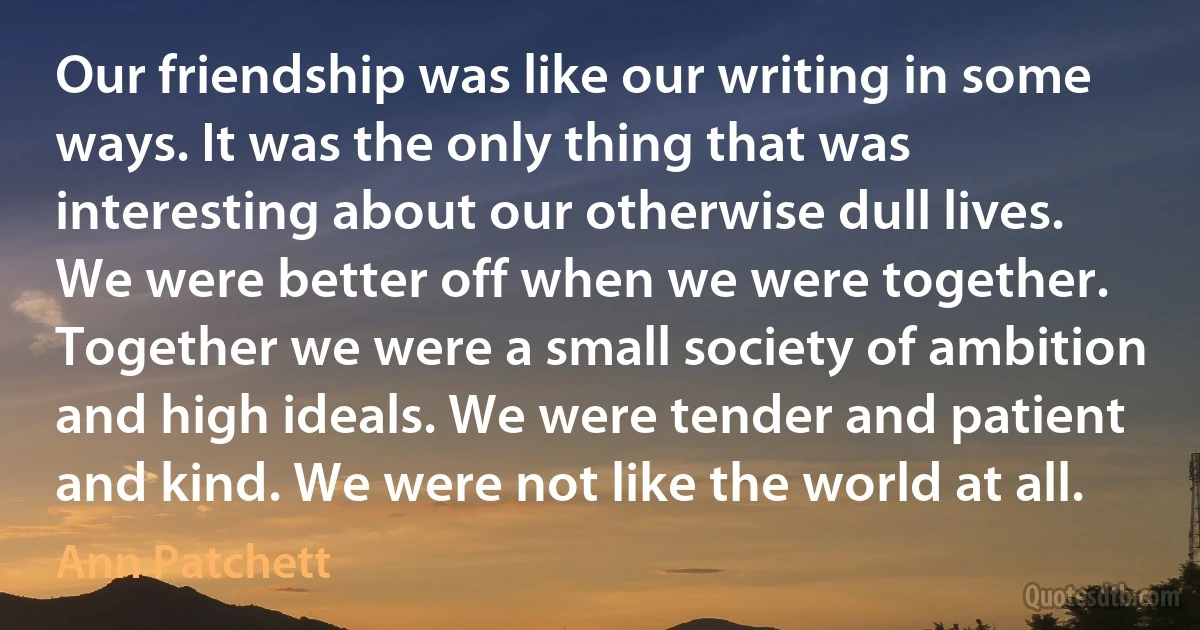 Our friendship was like our writing in some ways. It was the only thing that was interesting about our otherwise dull lives. We were better off when we were together. Together we were a small society of ambition and high ideals. We were tender and patient and kind. We were not like the world at all. (Ann Patchett)