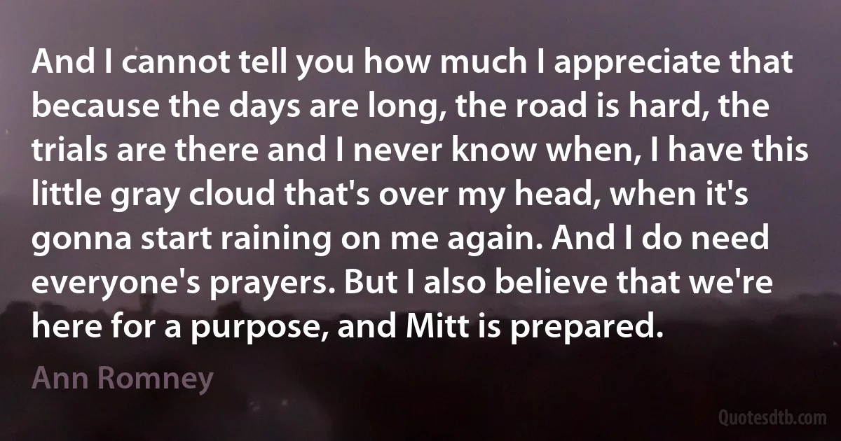 And I cannot tell you how much I appreciate that because the days are long, the road is hard, the trials are there and I never know when, I have this little gray cloud that's over my head, when it's gonna start raining on me again. And I do need everyone's prayers. But I also believe that we're here for a purpose, and Mitt is prepared. (Ann Romney)