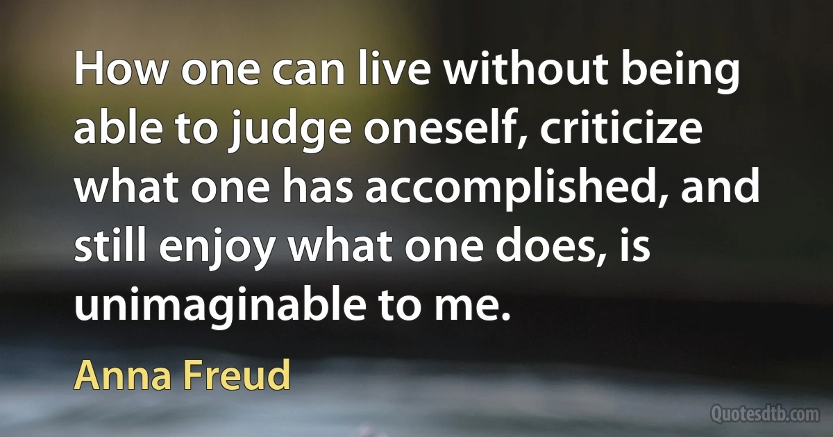 How one can live without being able to judge oneself, criticize what one has accomplished, and still enjoy what one does, is unimaginable to me. (Anna Freud)