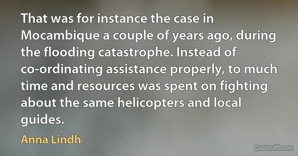 That was for instance the case in Mocambique a couple of years ago, during the flooding catastrophe. Instead of co-ordinating assistance properly, to much time and resources was spent on fighting about the same helicopters and local guides. (Anna Lindh)