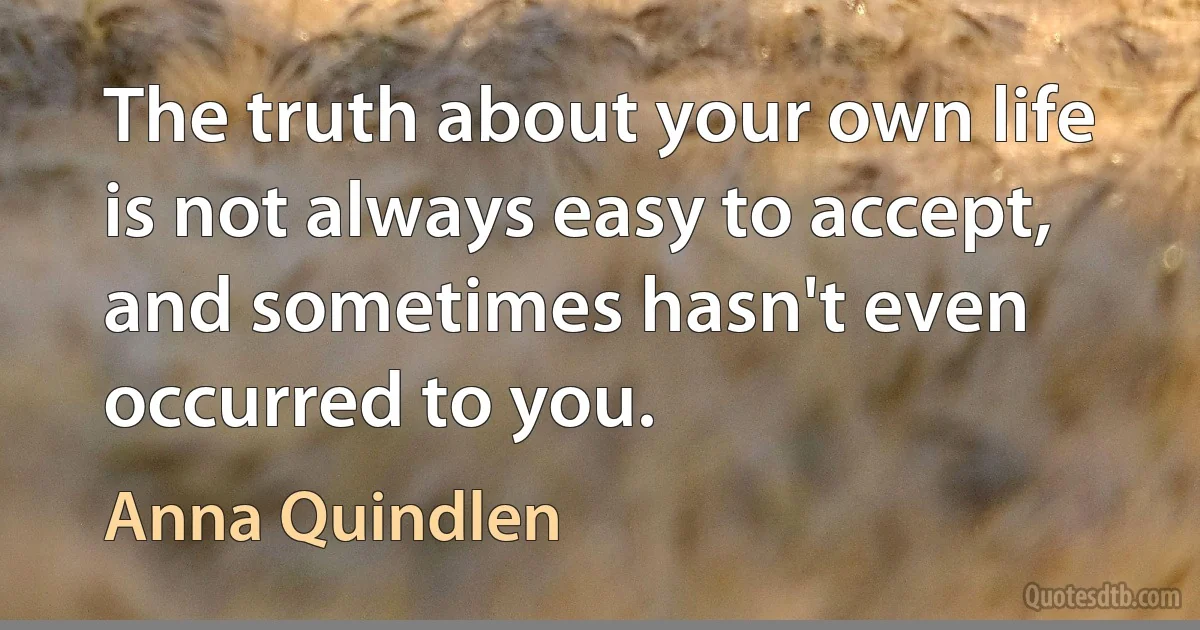 The truth about your own life is not always easy to accept, and sometimes hasn't even occurred to you. (Anna Quindlen)