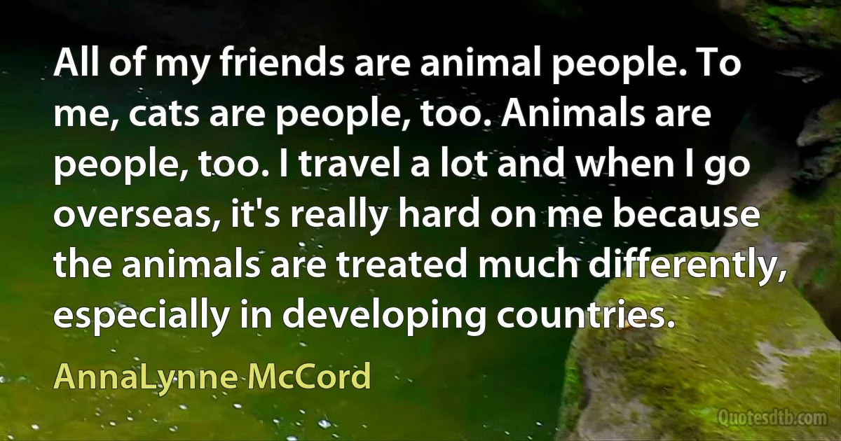 All of my friends are animal people. To me, cats are people, too. Animals are people, too. I travel a lot and when I go overseas, it's really hard on me because the animals are treated much differently, especially in developing countries. (AnnaLynne McCord)