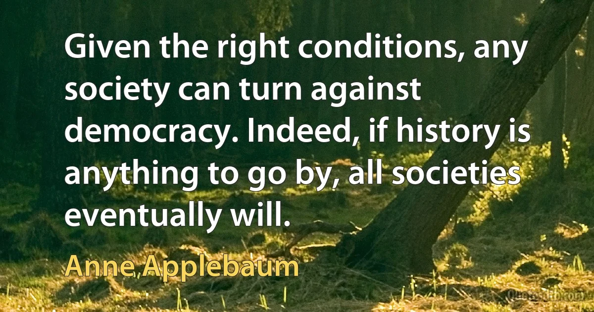 Given the right conditions, any society can turn against democracy. Indeed, if history is anything to go by, all societies eventually will. (Anne Applebaum)