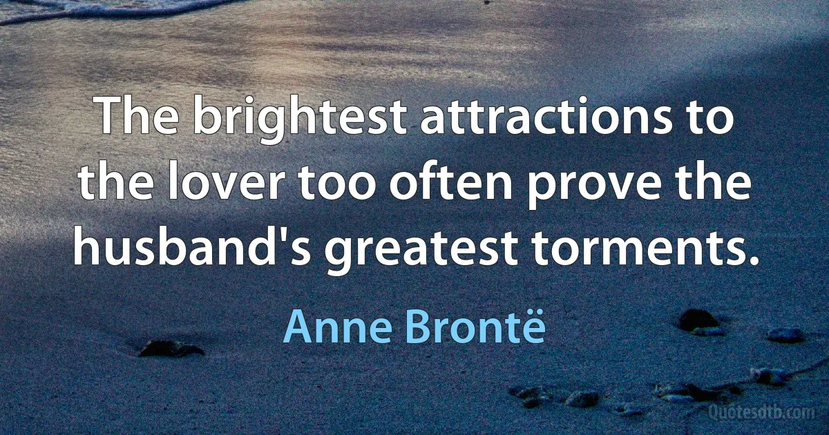 The brightest attractions to the lover too often prove the husband's greatest torments. (Anne Brontë)