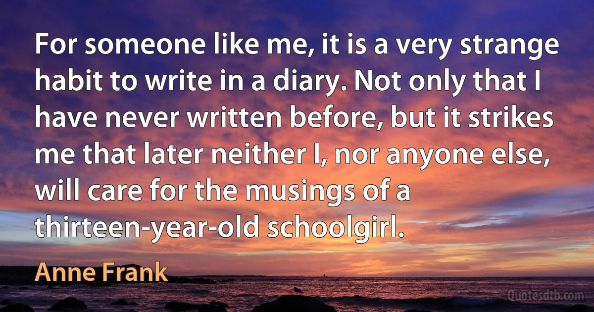 For someone like me, it is a very strange habit to write in a diary. Not only that I have never written before, but it strikes me that later neither I, nor anyone else, will care for the musings of a thirteen-year-old schoolgirl. (Anne Frank)