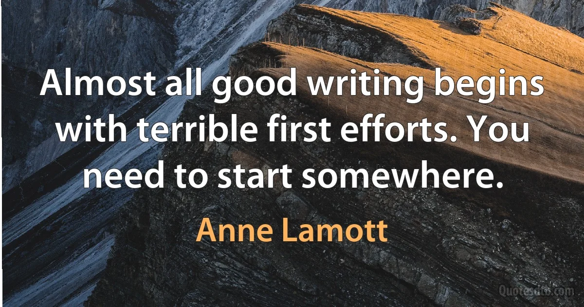 Almost all good writing begins with terrible first efforts. You need to start somewhere. (Anne Lamott)