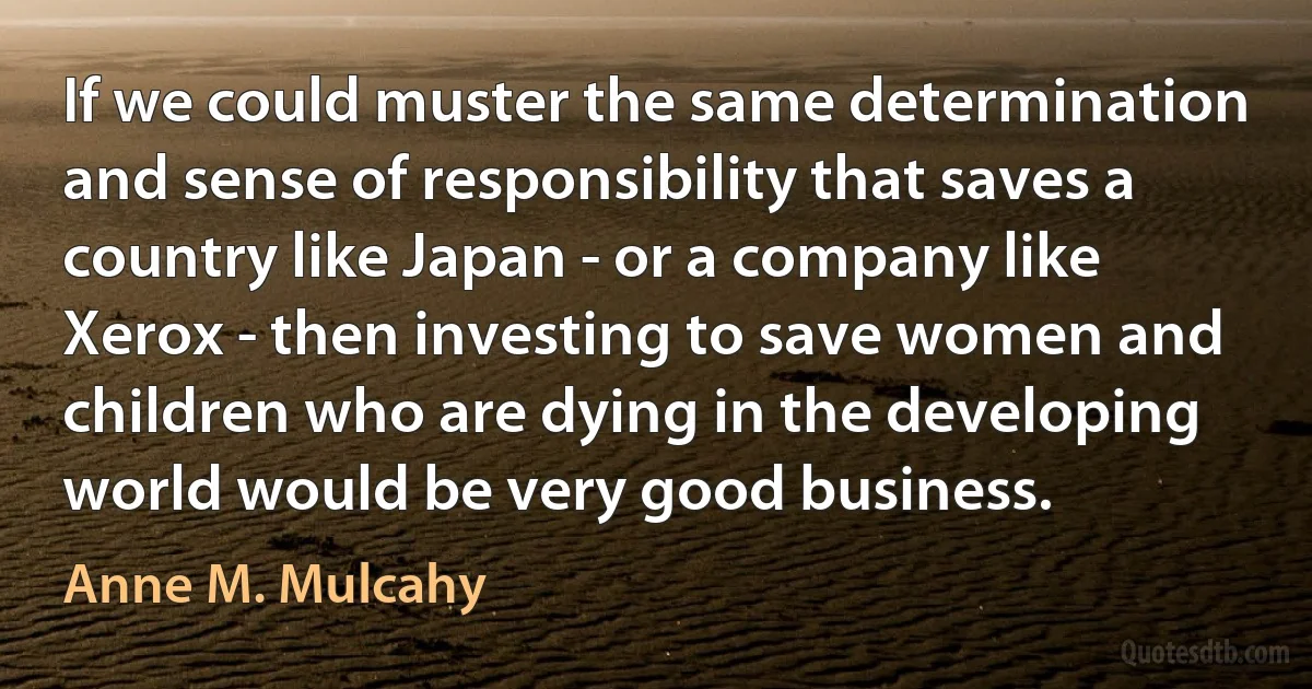 If we could muster the same determination and sense of responsibility that saves a country like Japan - or a company like Xerox - then investing to save women and children who are dying in the developing world would be very good business. (Anne M. Mulcahy)