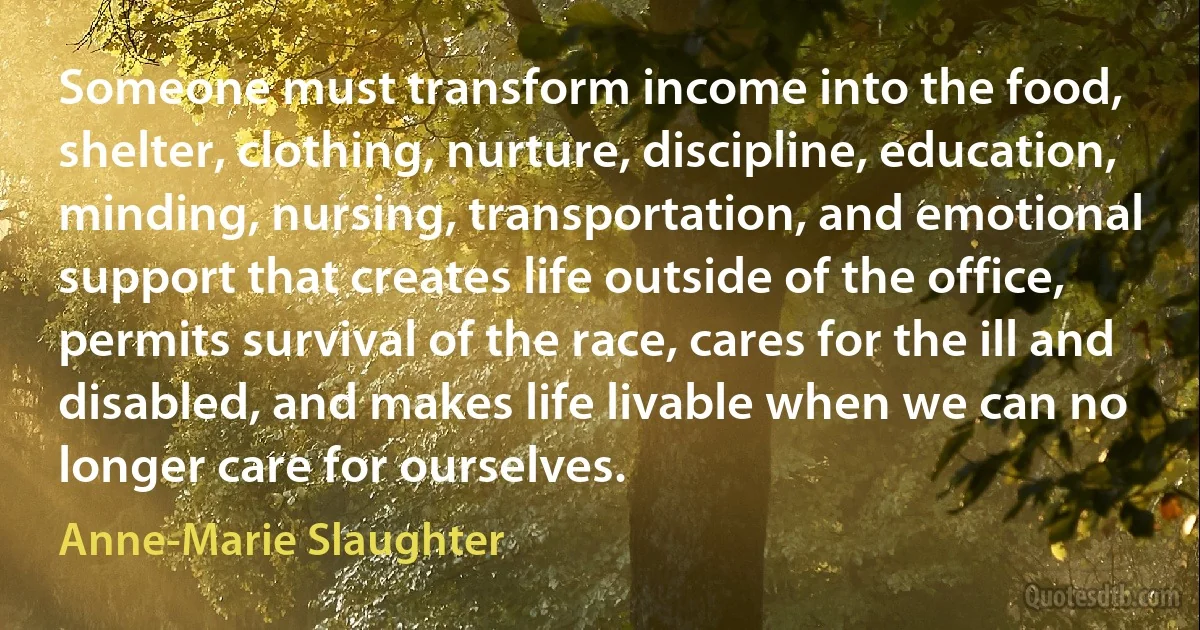 Someone must transform income into the food, shelter, clothing, nurture, discipline, education, minding, nursing, transportation, and emotional support that creates life outside of the office, permits survival of the race, cares for the ill and disabled, and makes life livable when we can no longer care for ourselves. (Anne-Marie Slaughter)