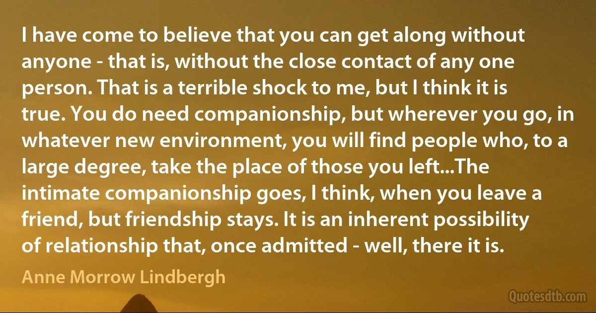 I have come to believe that you can get along without anyone - that is, without the close contact of any one person. That is a terrible shock to me, but I think it is true. You do need companionship, but wherever you go, in whatever new environment, you will find people who, to a large degree, take the place of those you left...The intimate companionship goes, I think, when you leave a friend, but friendship stays. It is an inherent possibility of relationship that, once admitted - well, there it is. (Anne Morrow Lindbergh)
