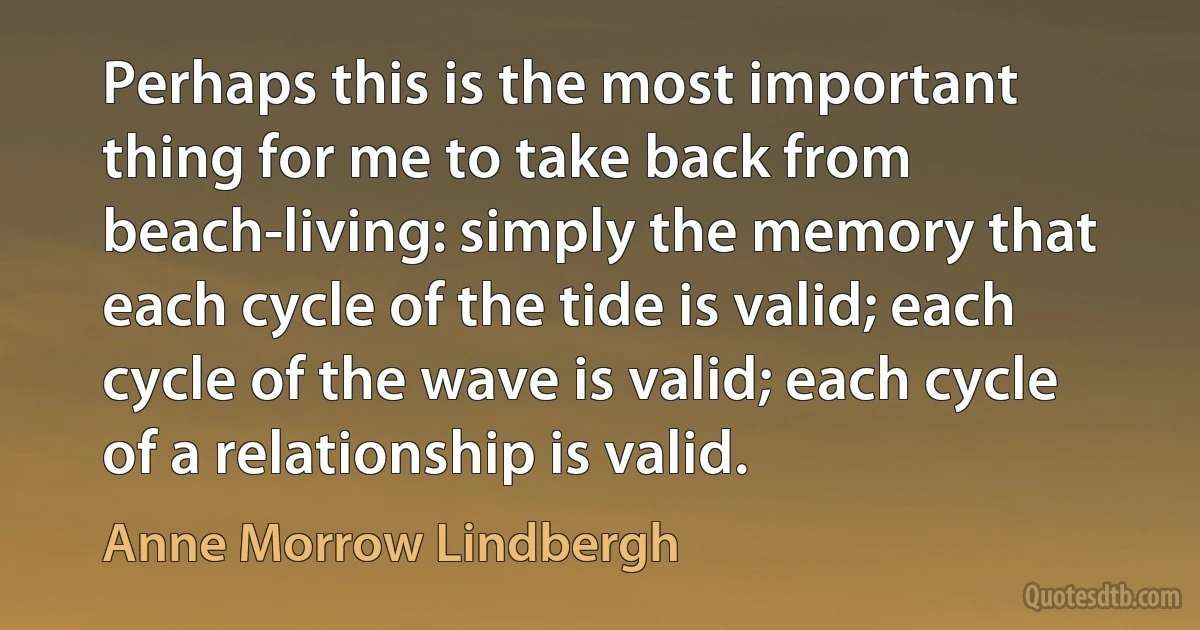 Perhaps this is the most important thing for me to take back from beach-living: simply the memory that each cycle of the tide is valid; each cycle of the wave is valid; each cycle of a relationship is valid. (Anne Morrow Lindbergh)