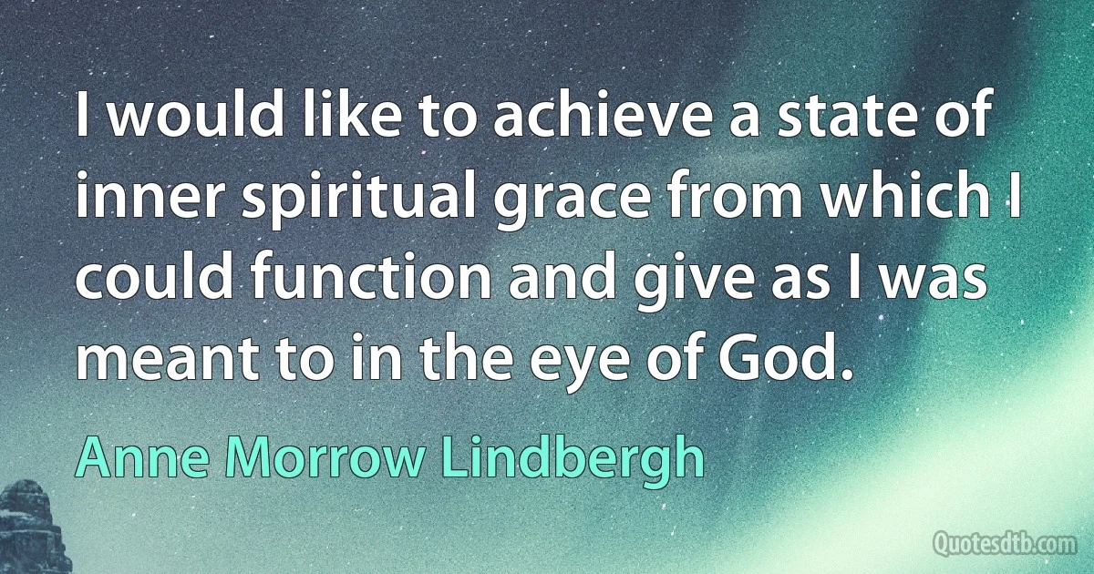 I would like to achieve a state of inner spiritual grace from which I could function and give as I was meant to in the eye of God. (Anne Morrow Lindbergh)