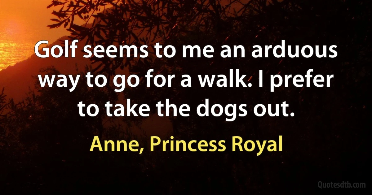 Golf seems to me an arduous way to go for a walk. I prefer to take the dogs out. (Anne, Princess Royal)