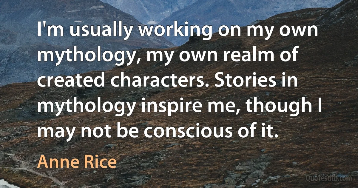 I'm usually working on my own mythology, my own realm of created characters. Stories in mythology inspire me, though I may not be conscious of it. (Anne Rice)