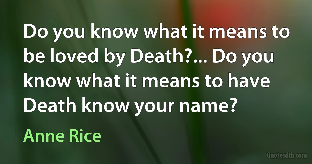 Do you know what it means to be loved by Death?... Do you know what it means to have Death know your name? (Anne Rice)