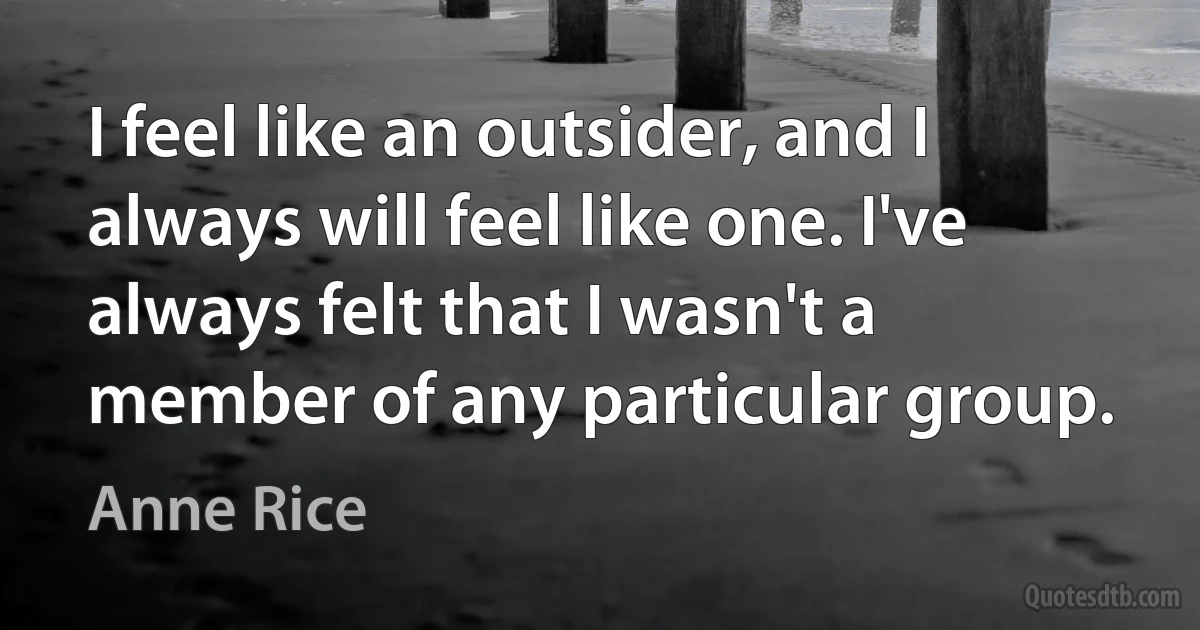 I feel like an outsider, and I always will feel like one. I've always felt that I wasn't a member of any particular group. (Anne Rice)