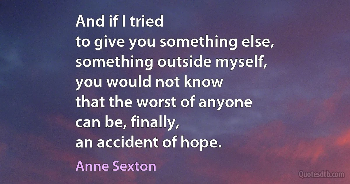 And if I tried
to give you something else,
something outside myself,
you would not know
that the worst of anyone
can be, finally,
an accident of hope. (Anne Sexton)