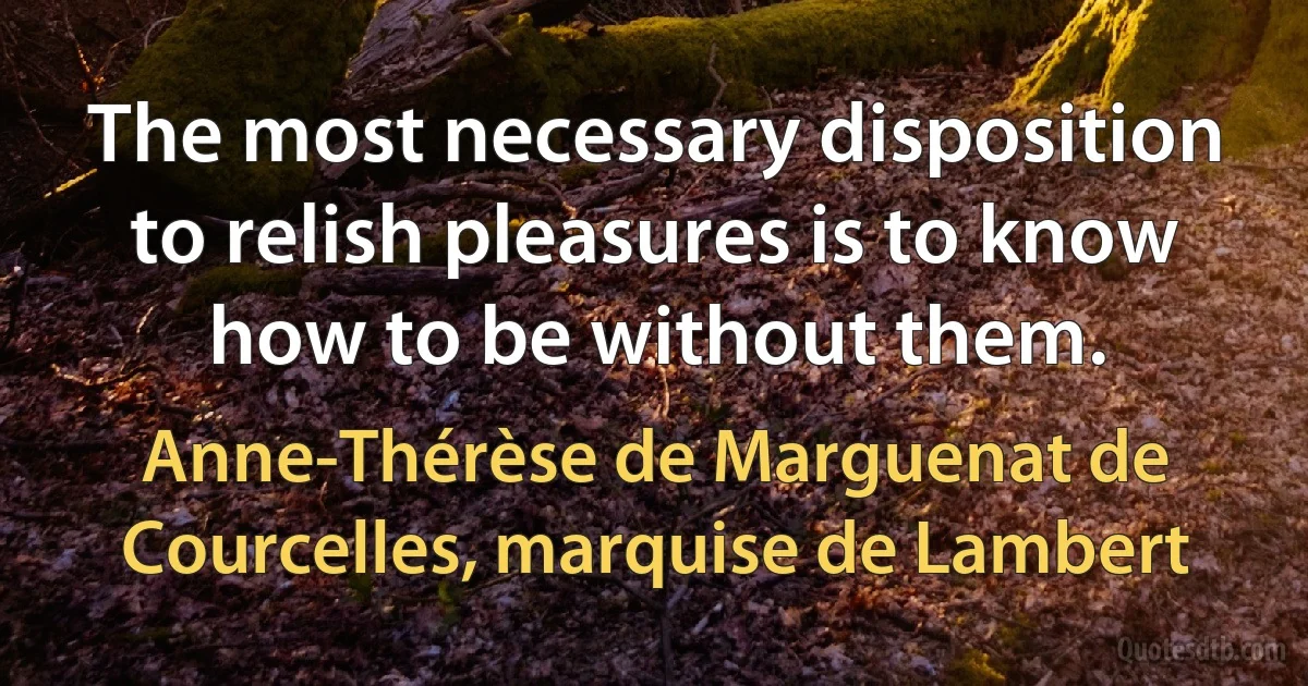 The most necessary disposition to relish pleasures is to know how to be without them. (Anne-Thérèse de Marguenat de Courcelles, marquise de Lambert)