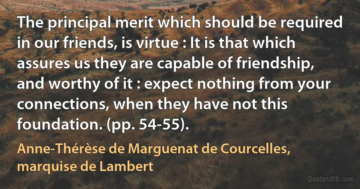 The principal merit which should be required in our friends, is virtue : It is that which assures us they are capable of friendship, and worthy of it : expect nothing from your connections, when they have not this foundation. (pp. 54-55). (Anne-Thérèse de Marguenat de Courcelles, marquise de Lambert)