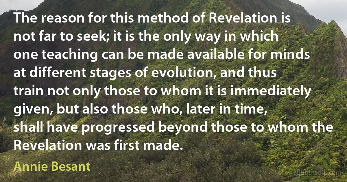 The reason for this method of Revelation is not far to seek; it is the only way in which one teaching can be made available for minds at different stages of evolution, and thus train not only those to whom it is immediately given, but also those who, later in time, shall have progressed beyond those to whom the Revelation was first made. (Annie Besant)