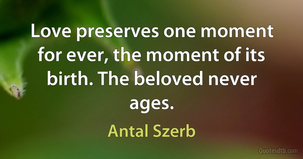 Love preserves one moment for ever, the moment of its birth. The beloved never ages. (Antal Szerb)