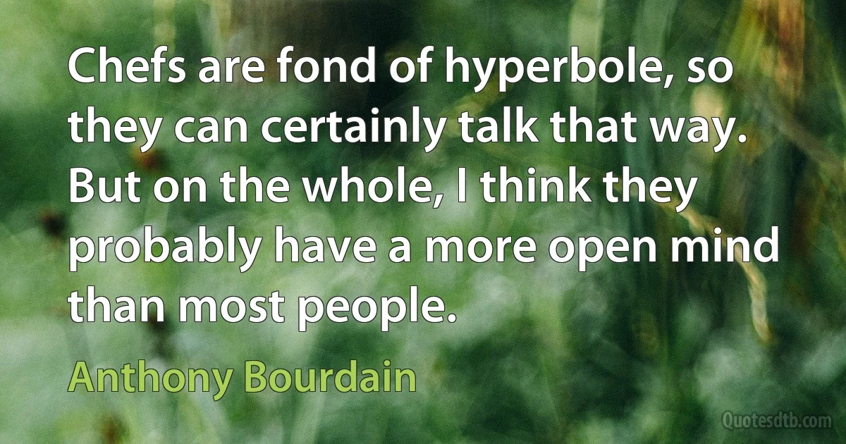 Chefs are fond of hyperbole, so they can certainly talk that way. But on the whole, I think they probably have a more open mind than most people. (Anthony Bourdain)