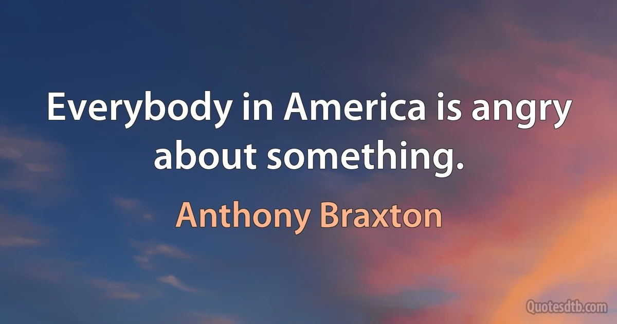 Everybody in America is angry about something. (Anthony Braxton)