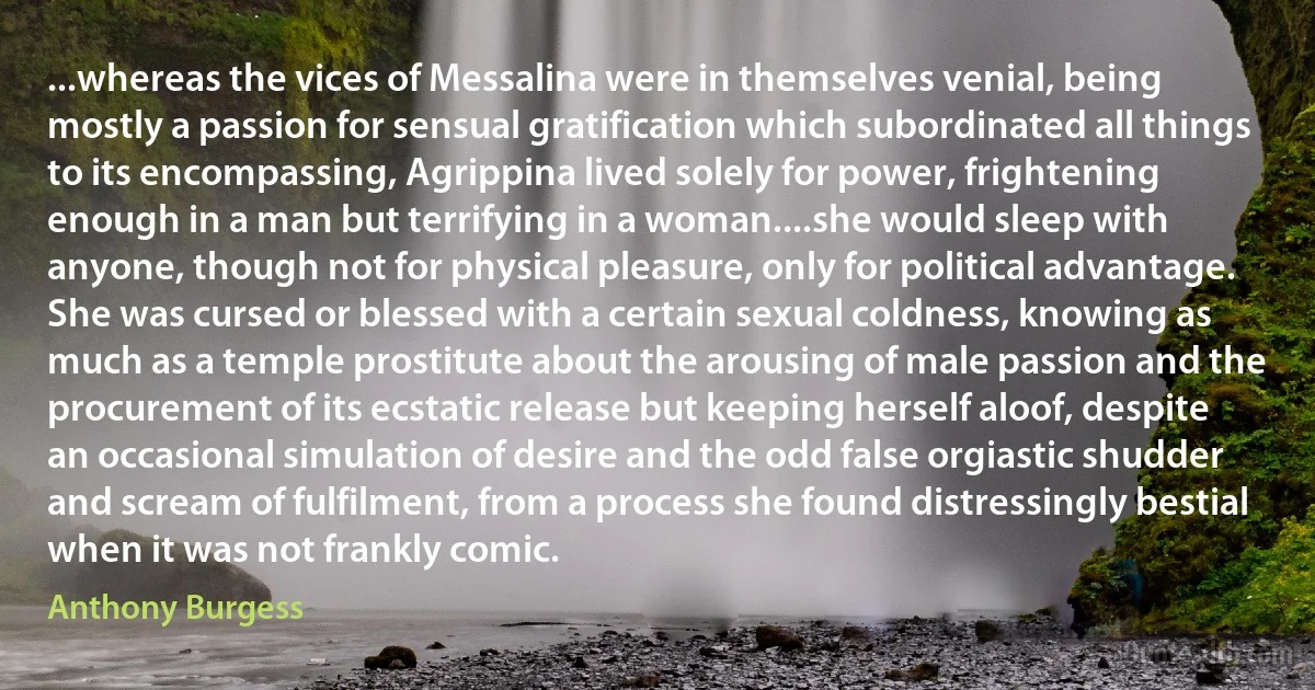 ...whereas the vices of Messalina were in themselves venial, being mostly a passion for sensual gratification which subordinated all things to its encompassing, Agrippina lived solely for power, frightening enough in a man but terrifying in a woman....she would sleep with anyone, though not for physical pleasure, only for political advantage. She was cursed or blessed with a certain sexual coldness, knowing as much as a temple prostitute about the arousing of male passion and the procurement of its ecstatic release but keeping herself aloof, despite an occasional simulation of desire and the odd false orgiastic shudder and scream of fulfilment, from a process she found distressingly bestial when it was not frankly comic. (Anthony Burgess)