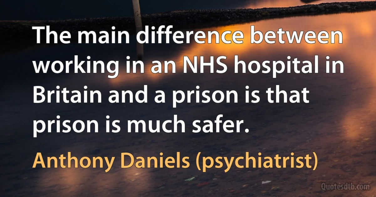 The main difference between working in an NHS hospital in Britain and a prison is that prison is much safer. (Anthony Daniels (psychiatrist))