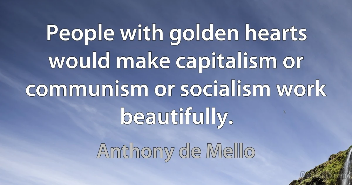 People with golden hearts would make capitalism or communism or socialism work beautifully. (Anthony de Mello)