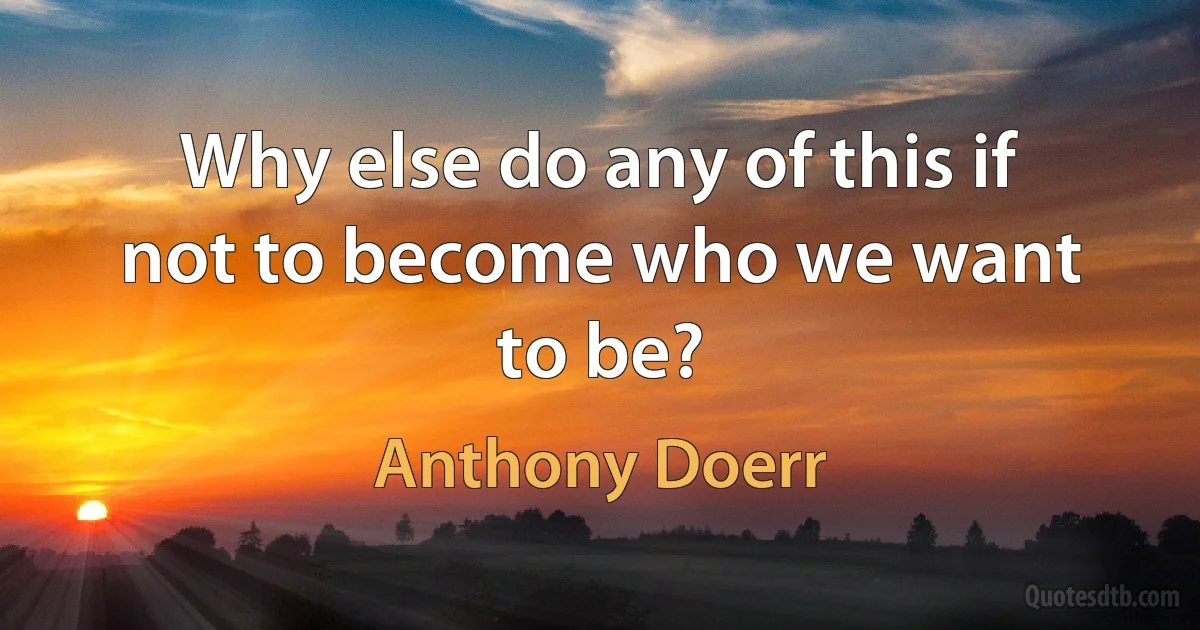 Why else do any of this if not to become who we want to be? (Anthony Doerr)