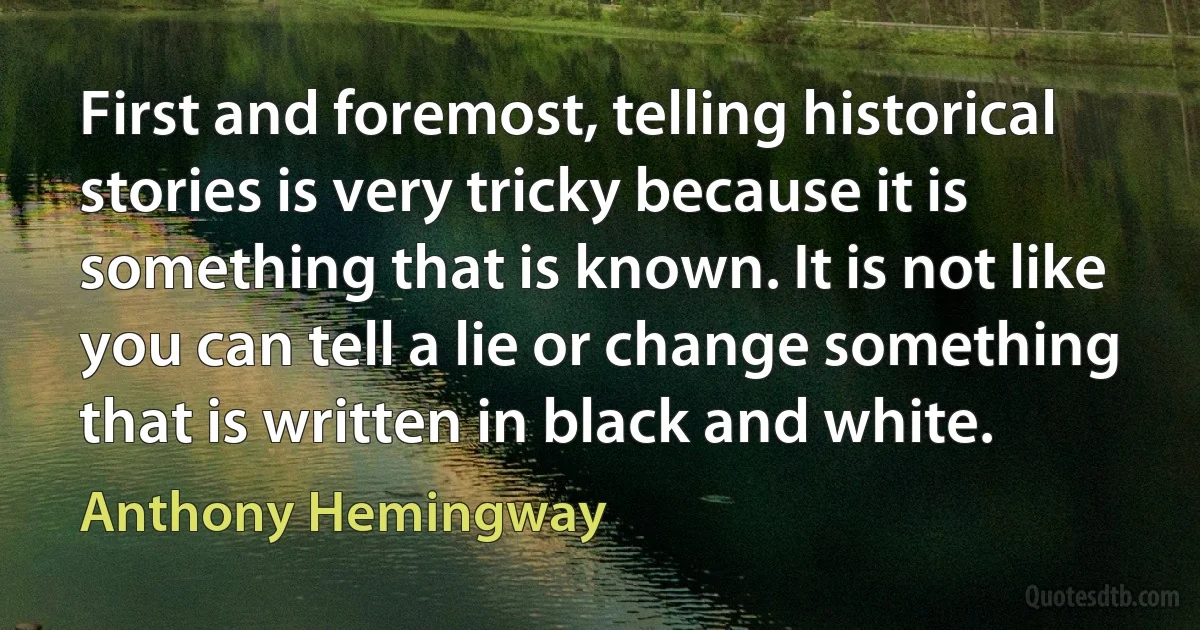 First and foremost, telling historical stories is very tricky because it is something that is known. It is not like you can tell a lie or change something that is written in black and white. (Anthony Hemingway)