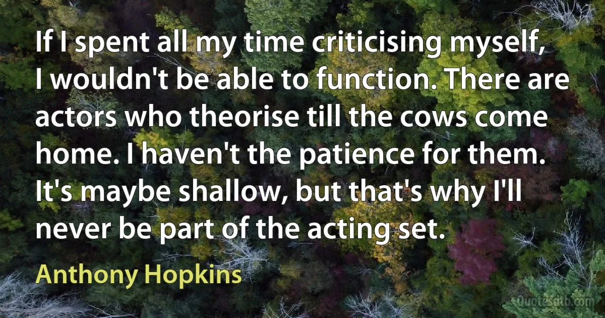 If I spent all my time criticising myself, I wouldn't be able to function. There are actors who theorise till the cows come home. I haven't the patience for them. It's maybe shallow, but that's why I'll never be part of the acting set. (Anthony Hopkins)