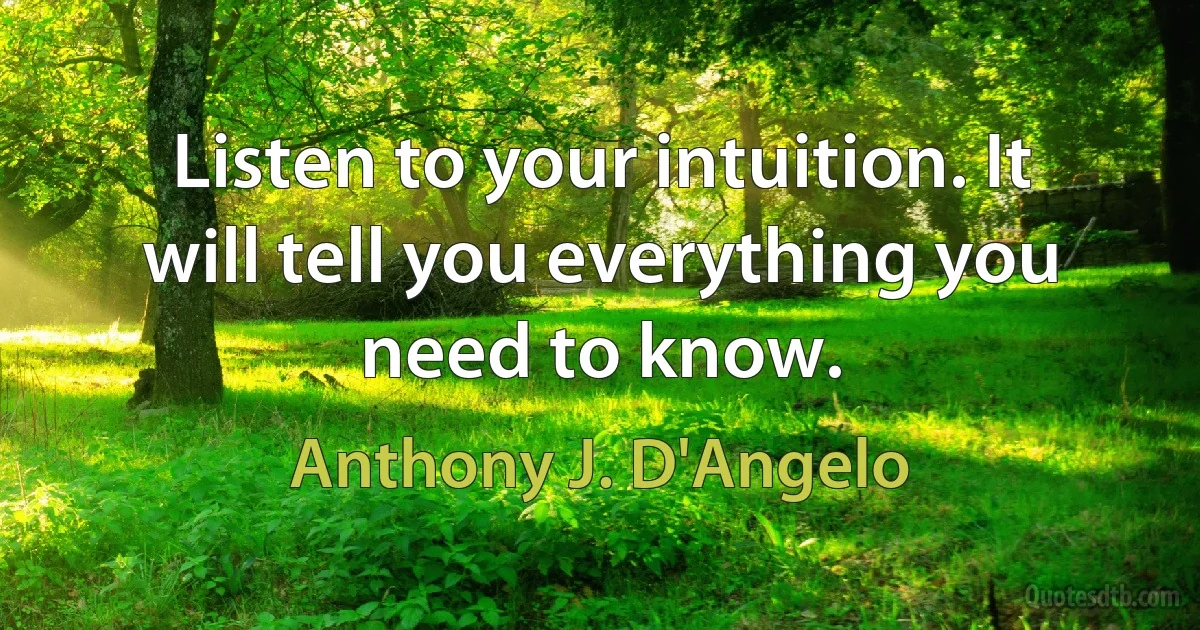 Listen to your intuition. It will tell you everything you need to know. (Anthony J. D'Angelo)