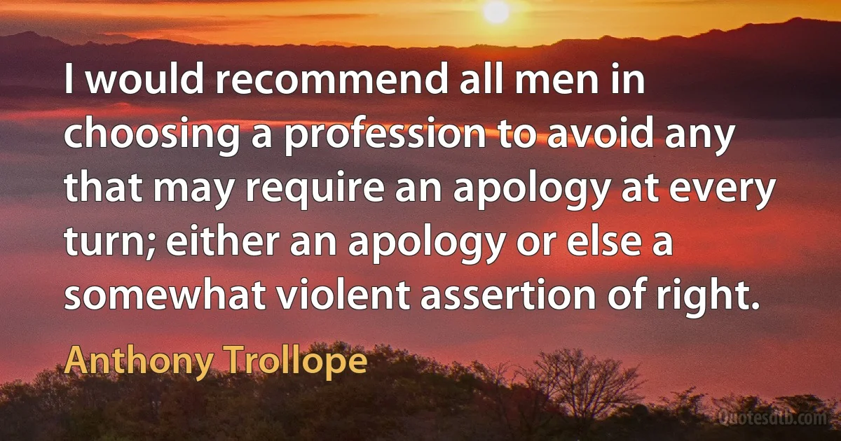 I would recommend all men in choosing a profession to avoid any that may require an apology at every turn; either an apology or else a somewhat violent assertion of right. (Anthony Trollope)