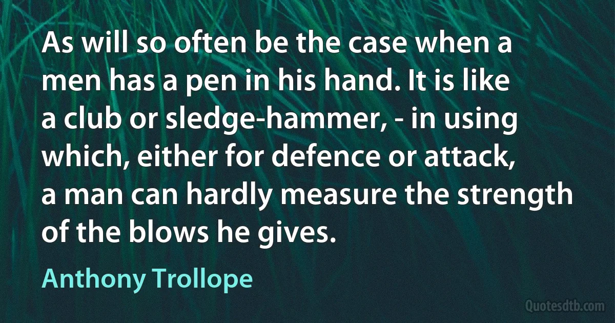 As will so often be the case when a men has a pen in his hand. It is like a club or sledge-hammer, - in using which, either for defence or attack, a man can hardly measure the strength of the blows he gives. (Anthony Trollope)