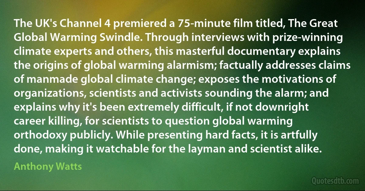 The UK's Channel 4 premiered a 75-minute film titled, The Great Global Warming Swindle. Through interviews with prize-winning climate experts and others, this masterful documentary explains the origins of global warming alarmism; factually addresses claims of manmade global climate change; exposes the motivations of organizations, scientists and activists sounding the alarm; and explains why it's been extremely difficult, if not downright career killing, for scientists to question global warming orthodoxy publicly. While presenting hard facts, it is artfully done, making it watchable for the layman and scientist alike. (Anthony Watts)