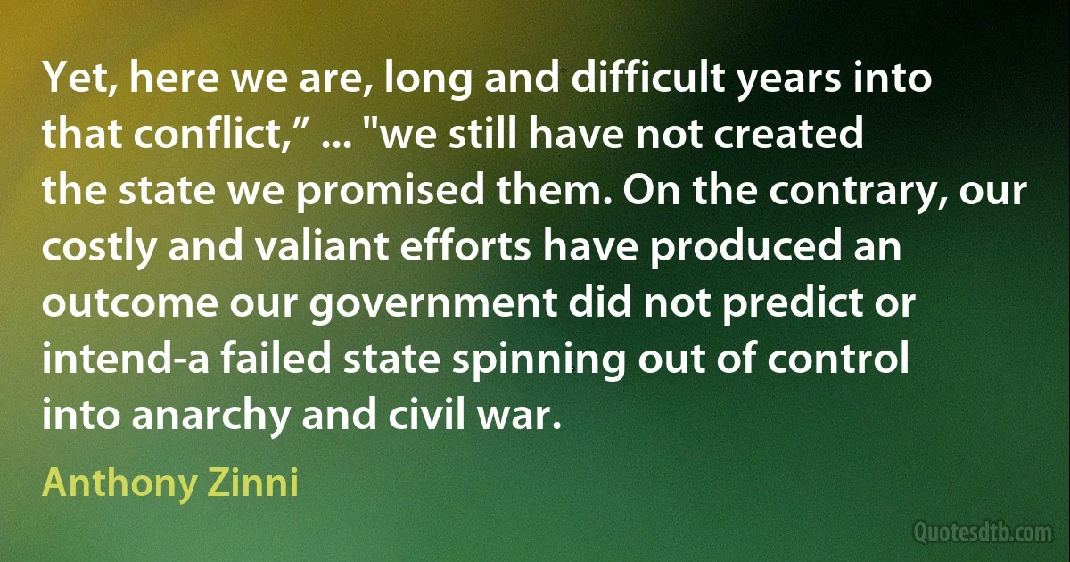 Yet, here we are, long and difficult years into that conflict,” ... "we still have not created the state we promised them. On the contrary, our costly and valiant efforts have produced an outcome our government did not predict or intend-a failed state spinning out of control into anarchy and civil war. (Anthony Zinni)