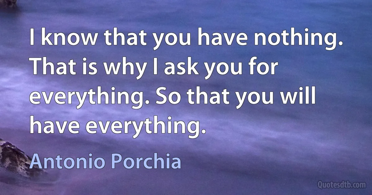 I know that you have nothing. That is why I ask you for everything. So that you will have everything. (Antonio Porchia)