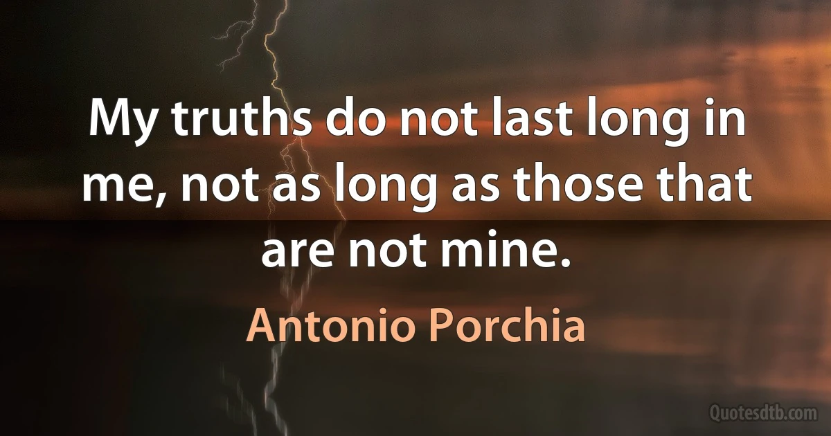 My truths do not last long in me, not as long as those that are not mine. (Antonio Porchia)