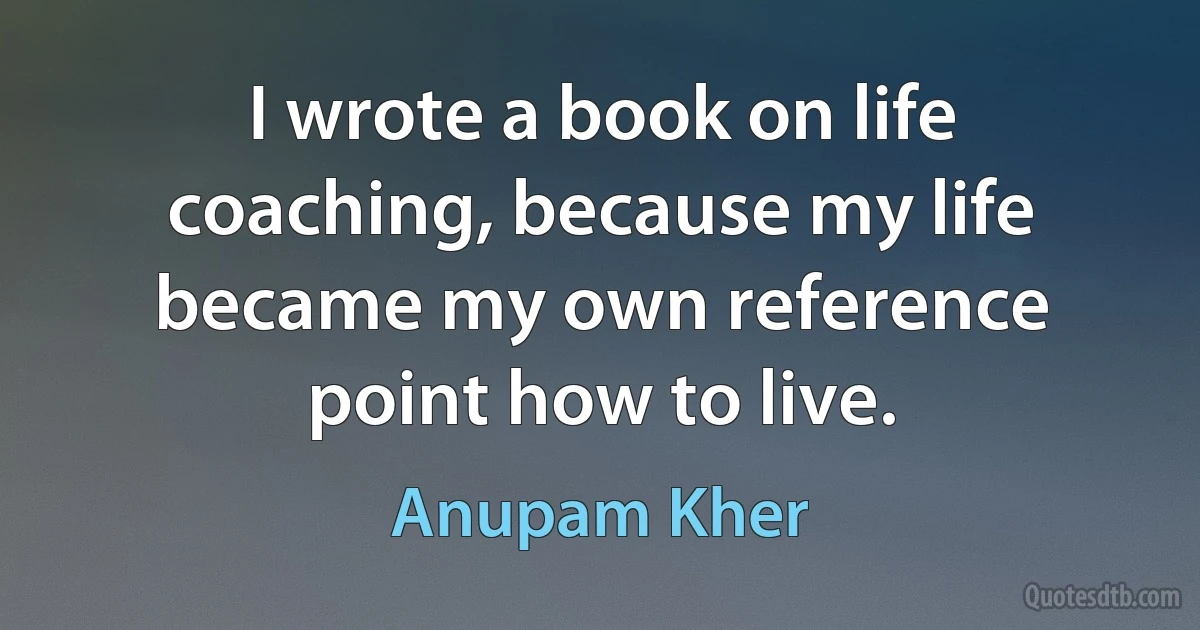 I wrote a book on life coaching, because my life became my own reference point how to live. (Anupam Kher)