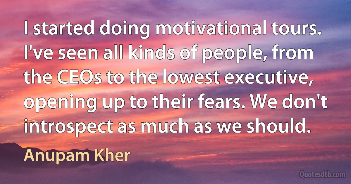 I started doing motivational tours. I've seen all kinds of people, from the CEOs to the lowest executive, opening up to their fears. We don't introspect as much as we should. (Anupam Kher)