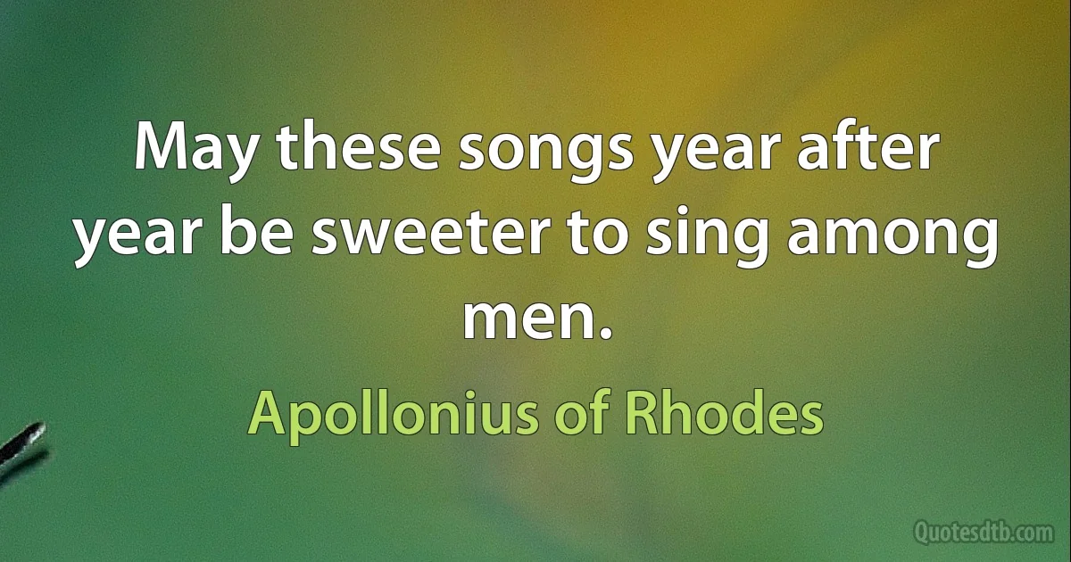 May these songs year after year be sweeter to sing among men. (Apollonius of Rhodes)