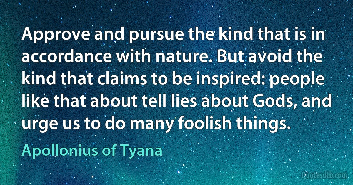 Approve and pursue the kind that is in accordance with nature. But avoid the kind that claims to be inspired: people like that about tell lies about Gods, and urge us to do many foolish things. (Apollonius of Tyana)