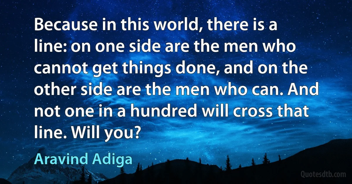 Because in this world, there is a line: on one side are the men who cannot get things done, and on the other side are the men who can. And not one in a hundred will cross that line. Will you? (Aravind Adiga)