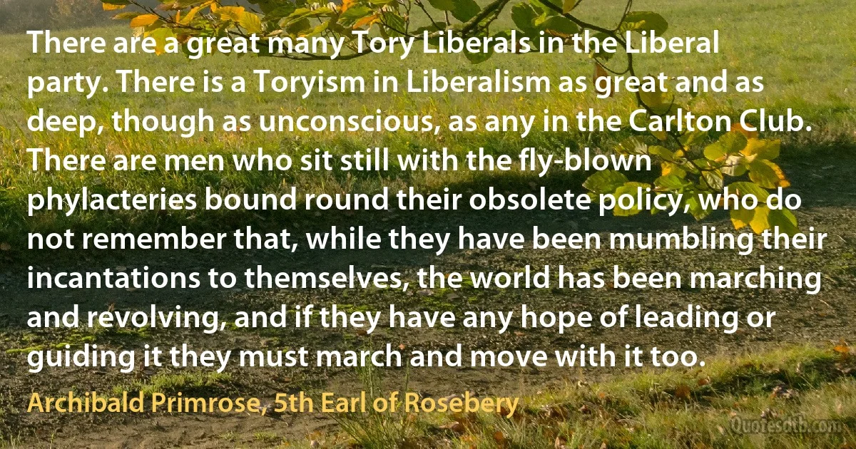 There are a great many Tory Liberals in the Liberal party. There is a Toryism in Liberalism as great and as deep, though as unconscious, as any in the Carlton Club. There are men who sit still with the fly-blown phylacteries bound round their obsolete policy, who do not remember that, while they have been mumbling their incantations to themselves, the world has been marching and revolving, and if they have any hope of leading or guiding it they must march and move with it too. (Archibald Primrose, 5th Earl of Rosebery)