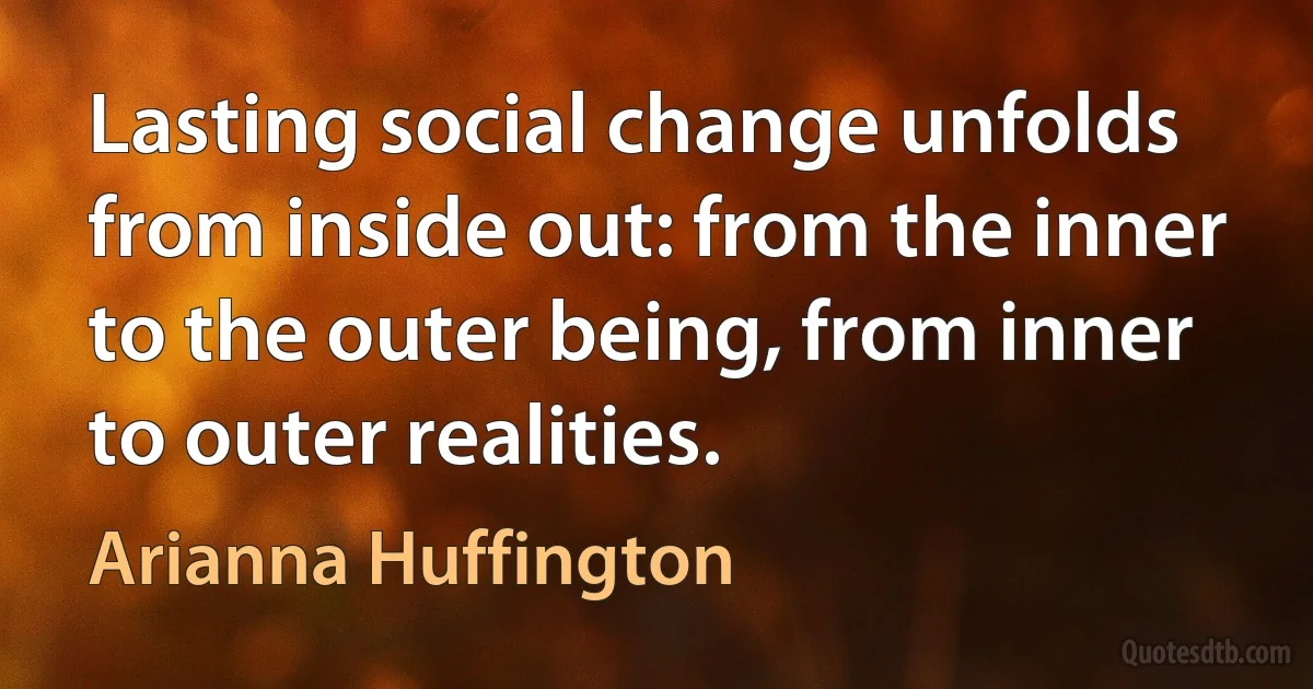 Lasting social change unfolds from inside out: from the inner to the outer being, from inner to outer realities. (Arianna Huffington)