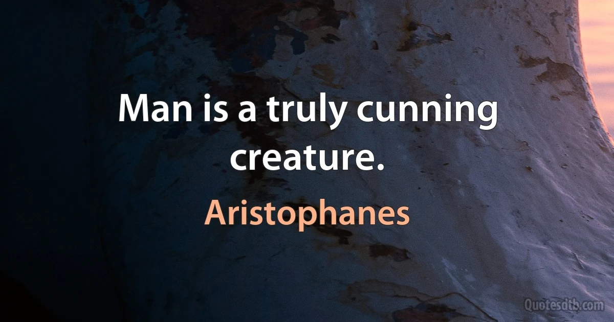 Man is a truly cunning creature. (Aristophanes)